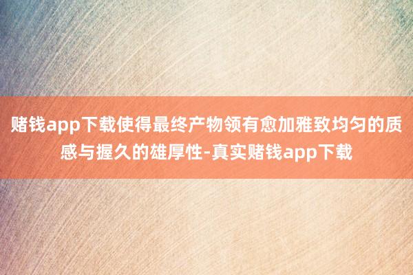 赌钱app下载使得最终产物领有愈加雅致均匀的质感与握久的雄厚性-真实赌钱app下载