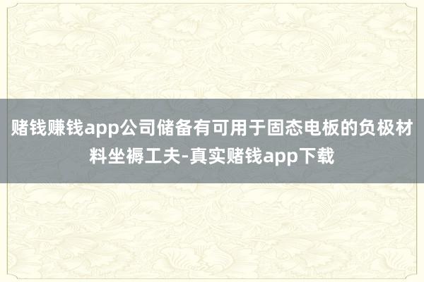 赌钱赚钱app公司储备有可用于固态电板的负极材料坐褥工夫-真实赌钱app下载