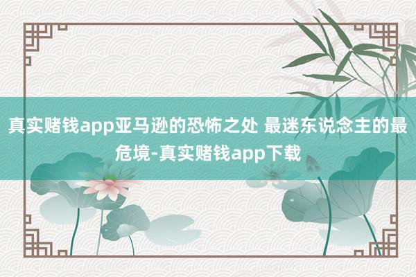 真实赌钱app亚马逊的恐怖之处 最迷东说念主的最危境-真实赌钱app下载