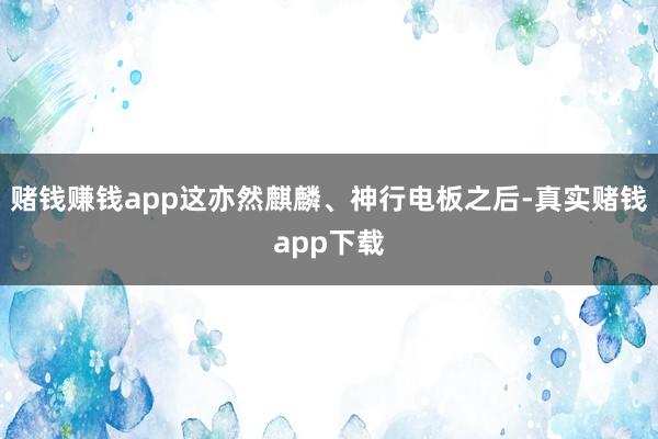 赌钱赚钱app这亦然麒麟、神行电板之后-真实赌钱app下载