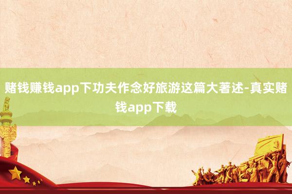 赌钱赚钱app下功夫作念好旅游这篇大著述-真实赌钱app下载