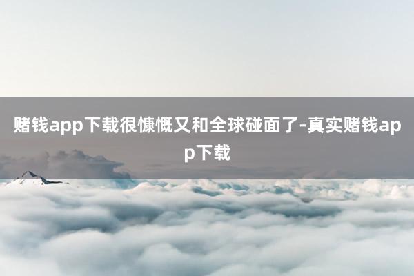 赌钱app下载很慷慨又和全球碰面了-真实赌钱app下载