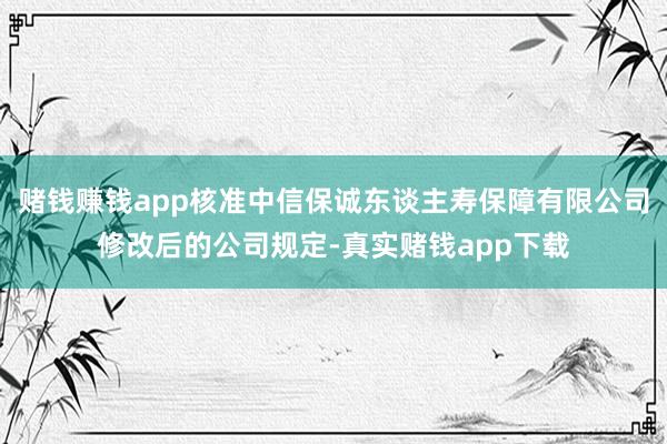 赌钱赚钱app核准中信保诚东谈主寿保障有限公司修改后的公司规定-真实赌钱app下载