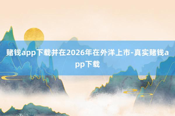 赌钱app下载并在2026年在外洋上市-真实赌钱app下载