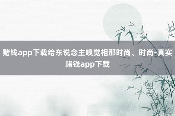 赌钱app下载给东说念主嗅觉相那时尚、时尚-真实赌钱app下载