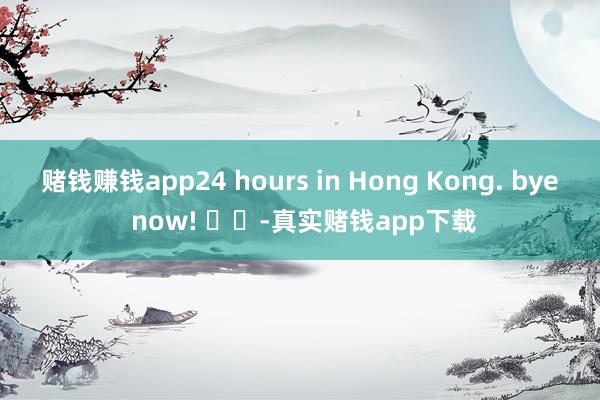 赌钱赚钱app24 hours in Hong Kong. bye now! ​​-真实赌钱app下载