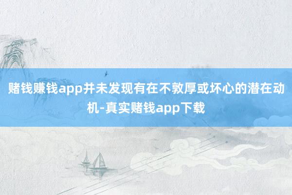 赌钱赚钱app并未发现有在不敦厚或坏心的潜在动机-真实赌钱app下载