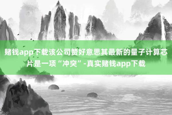 赌钱app下载该公司赞好意思其最新的量子计算芯片是一项“冲突”-真实赌钱app下载