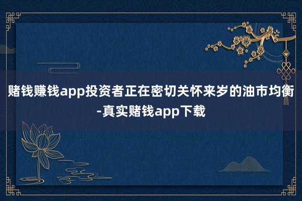 赌钱赚钱app　　投资者正在密切关怀来岁的油市均衡-真实赌钱app下载