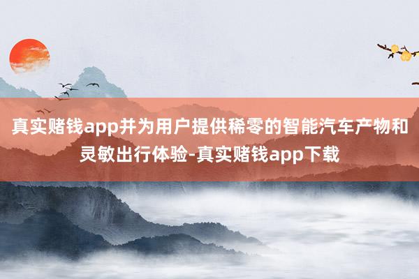 真实赌钱app并为用户提供稀零的智能汽车产物和灵敏出行体验-真实赌钱app下载