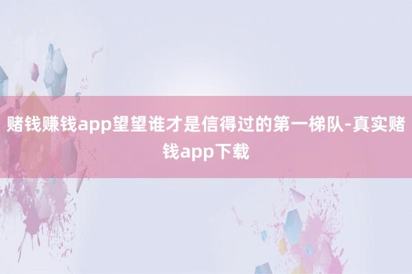 赌钱赚钱app望望谁才是信得过的第一梯队-真实赌钱app下载