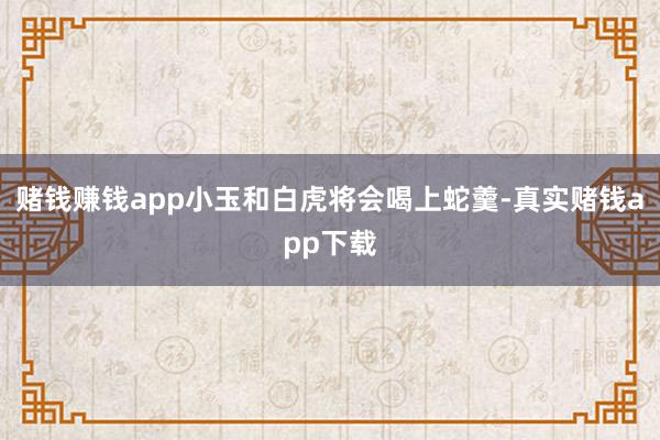 赌钱赚钱app小玉和白虎将会喝上蛇羹-真实赌钱app下载