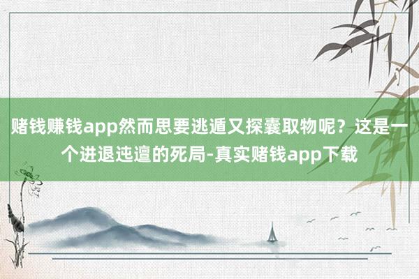 赌钱赚钱app然而思要逃遁又探囊取物呢？这是一个进退迍邅的死局-真实赌钱app下载