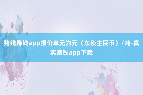 赌钱赚钱app报价单元为元（东谈主民币）/吨-真实赌钱app下载