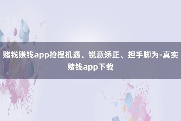 赌钱赚钱app抢捏机遇、锐意矫正、担手脚为-真实赌钱app下载