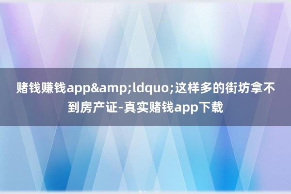 赌钱赚钱app&ldquo;这样多的街坊拿不到房产证-真实赌钱app下载