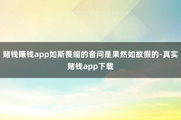 赌钱赚钱app如斯畏缩的音问是果然如故假的-真实赌钱app下载