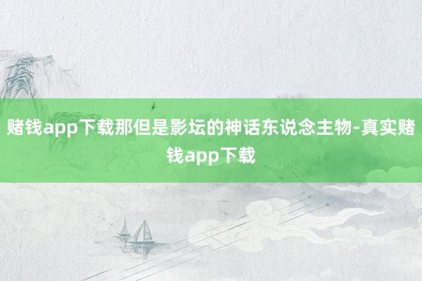 赌钱app下载那但是影坛的神话东说念主物-真实赌钱app下载