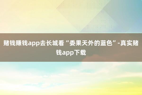 赌钱赚钱app去长城看“委果天外的蓝色”-真实赌钱app下载