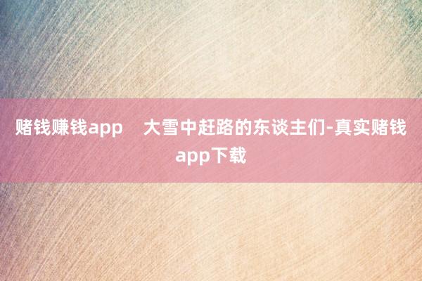 赌钱赚钱app    大雪中赶路的东谈主们-真实赌钱app下载