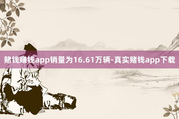 赌钱赚钱app销量为16.61万辆-真实赌钱app下载