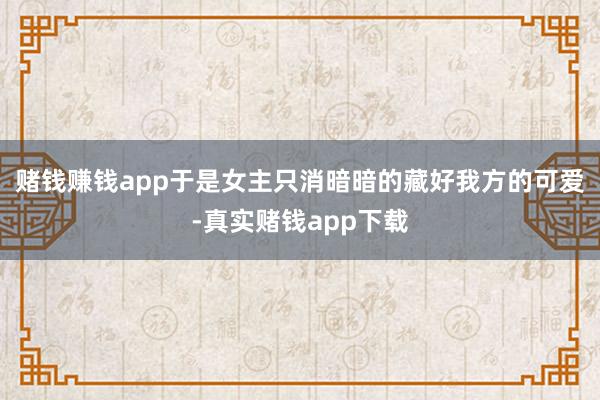 赌钱赚钱app于是女主只消暗暗的藏好我方的可爱-真实赌钱app下载