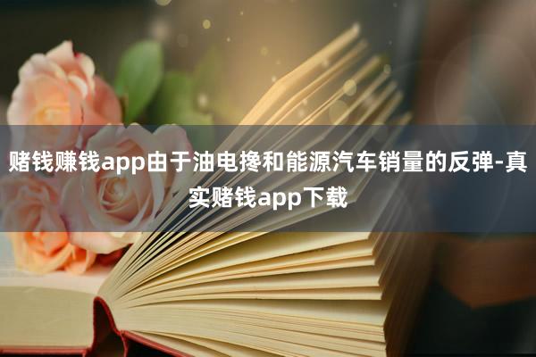 赌钱赚钱app由于油电搀和能源汽车销量的反弹-真实赌钱app下载