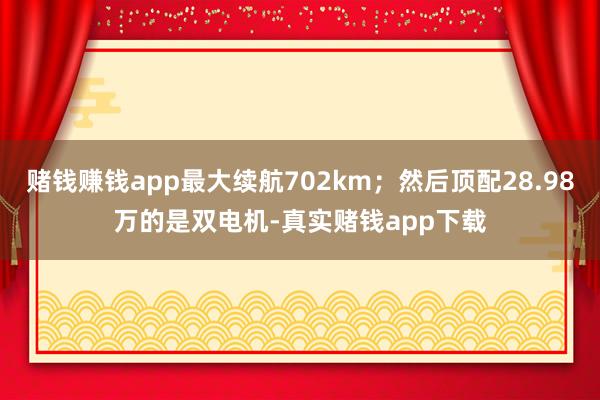 赌钱赚钱app最大续航702km；然后顶配28.98万的是双电机-真实赌钱app下载