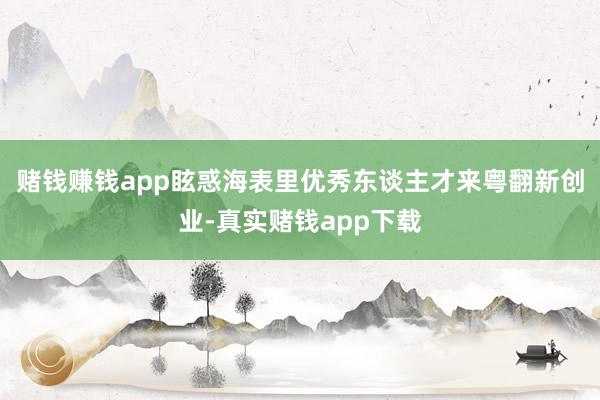 赌钱赚钱app眩惑海表里优秀东谈主才来粤翻新创业-真实赌钱app下载