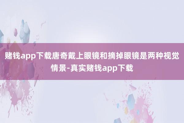 赌钱app下载唐奇戴上眼镜和摘掉眼镜是两种视觉情景-真实赌钱app下载